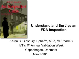 Understand and Survive an
                  FDA Inspection


Karen S. Ginsbury, Bpharm, MSc, MRPharmS
      IVT’s 4th Annual Validation Week
           Copenhagen, Denmark
                 March 2013
 