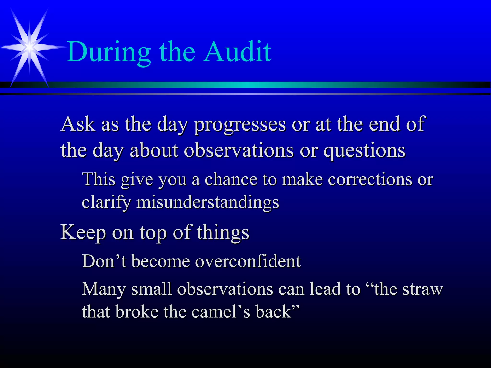 During the Audit
Ask as the day progresses or at the end ofAsk as the day progresses or at the end of
the day about observations or questionsthe day about observations or questions
This give you a chance to make corrections orThis give you a chance to make corrections or
clarify misunderstandingsclarify misunderstandings
Keep on top of thingsKeep on top of things
Don’t become overconfidentDon’t become overconfident
Many small observations can lead to “the strawMany small observations can lead to “the straw
that broke the camel’s back”that broke the camel’s back”
 