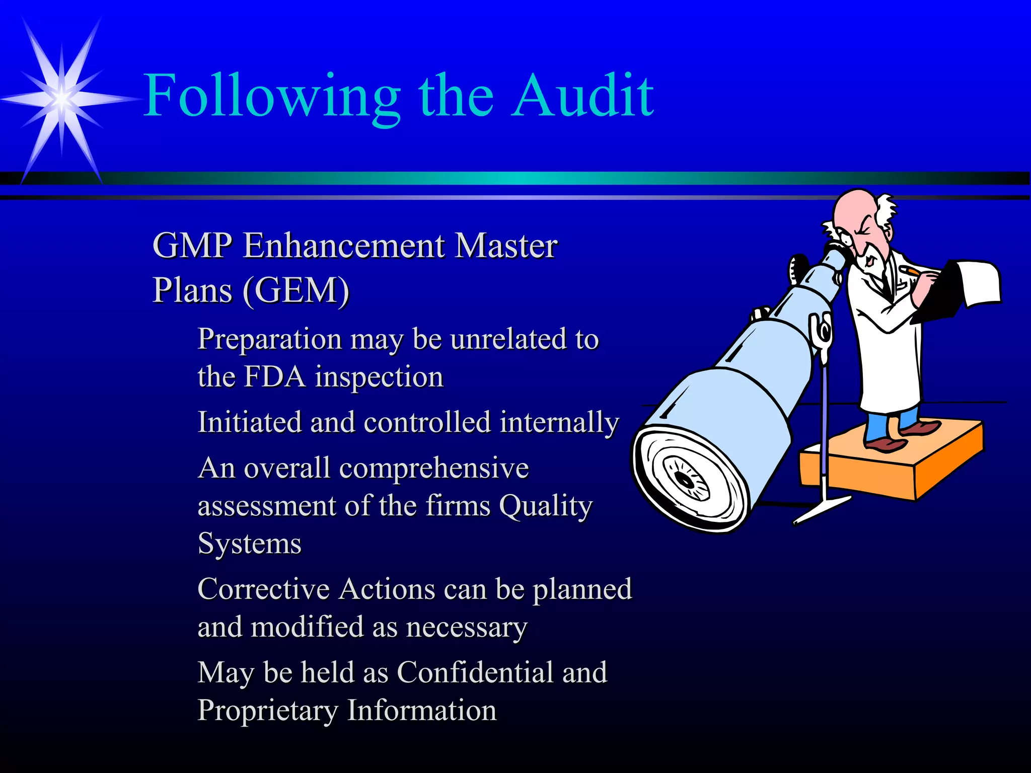 Following the Audit
GMP Enhancement MasterGMP Enhancement Master
Plans (GEM)Plans (GEM)
Preparation may be unrelated toPreparation may be unrelated to
the FDA inspectionthe FDA inspection
Initiated and controlled internallyInitiated and controlled internally
An overall comprehensiveAn overall comprehensive
assessment of the firms Qualityassessment of the firms Quality
SystemsSystems
Corrective Actions can be plannedCorrective Actions can be planned
and modified as necessaryand modified as necessary
May be held as Confidential andMay be held as Confidential and
Proprietary InformationProprietary Information
 