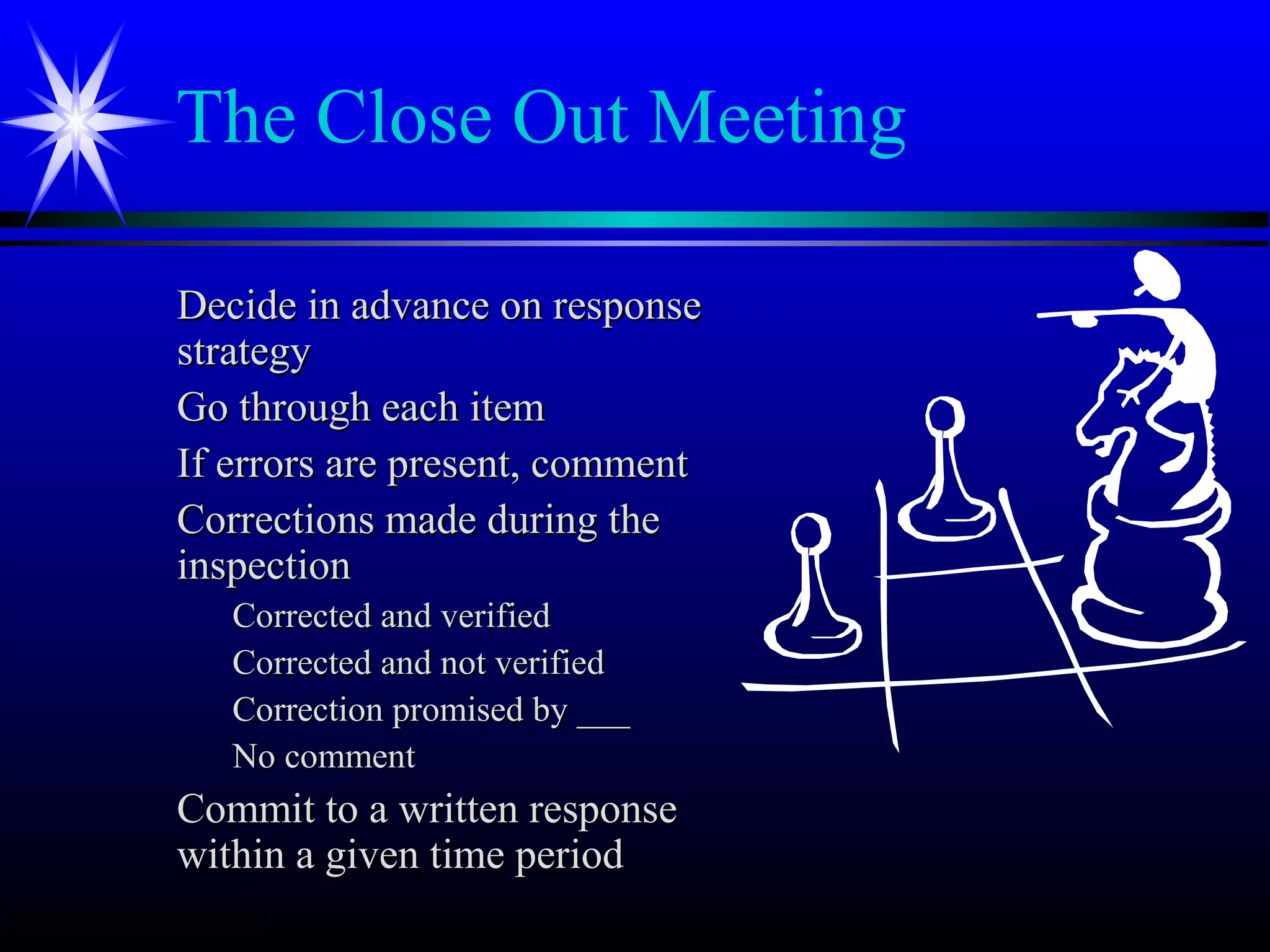 The Close Out Meeting
Decide in advance on responseDecide in advance on response
strategystrategy
Go through each itemGo through each item
If errors are present, commentIf errors are present, comment
Corrections made during theCorrections made during the
inspectioninspection
Corrected and verifiedCorrected and verified
Corrected and not verifiedCorrected and not verified
Correction promised by ___Correction promised by ___
No commentNo comment
Commit to a written responseCommit to a written response
within a given time periodwithin a given time period
 