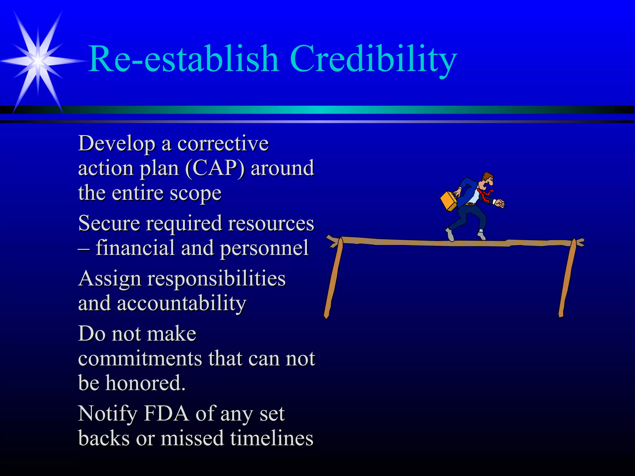 Re-establish Credibility
Develop a correctiveDevelop a corrective
action plan (CAP) aroundaction plan (CAP) around
the entire scopethe entire scope
Secure required resourcesSecure required resources
– financial and personnel– financial and personnel
Assign responsibilitiesAssign responsibilities
and accountabilityand accountability
Do not makeDo not make
commitments that can notcommitments that can not
be honored.be honored.
Notify FDA of any setNotify FDA of any set
backs or missed timelinesbacks or missed timelines
 