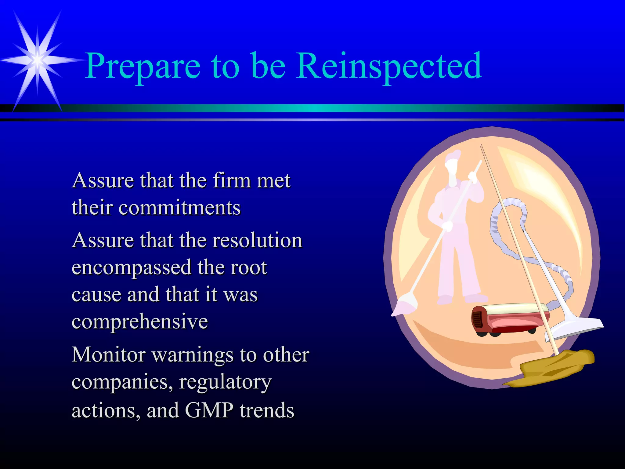 Prepare to be Reinspected
Assure that the firm metAssure that the firm met
their commitmentstheir commitments
Assure that the resolutionAssure that the resolution
encompassed the rootencompassed the root
cause and that it wascause and that it was
comprehensivecomprehensive
Monitor warnings to otherMonitor warnings to other
companies, regulatorycompanies, regulatory
actions, and GMP trendsactions, and GMP trends
 