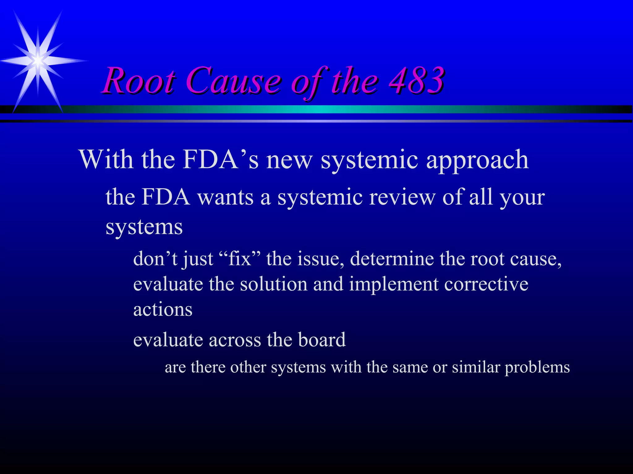 Root Cause of the 483Root Cause of the 483
With the FDA’s new systemic approach
the FDA wants a systemic review of all your
systems
don’t just “fix” the issue, determine the root cause,
evaluate the solution and implement corrective
actions
evaluate across the board
are there other systems with the same or similar problems
 