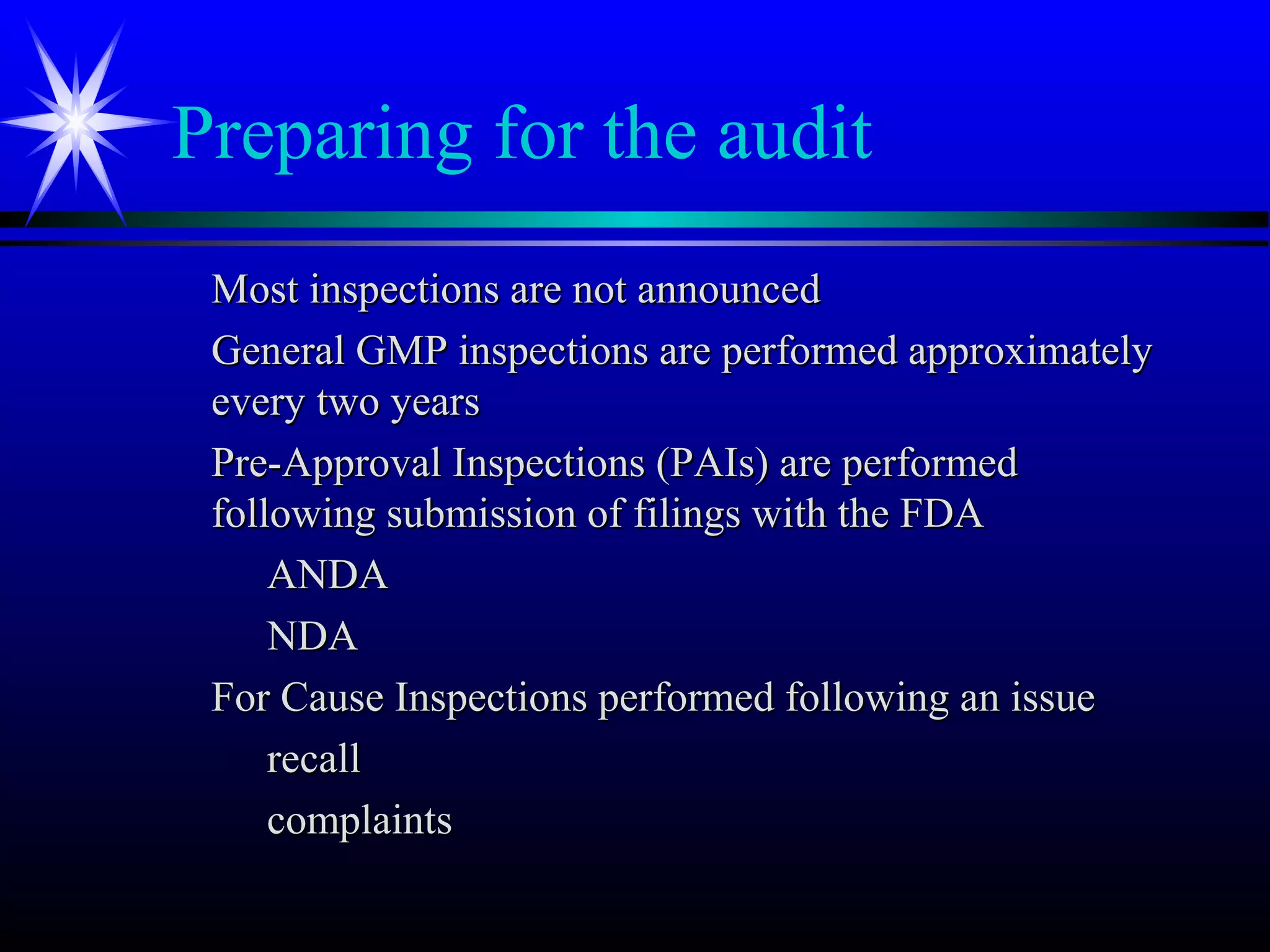 Preparing for the audit
Most inspections are not announcedMost inspections are not announced
General GMP inspections are performed approximatelyGeneral GMP inspections are performed approximately
every two yearsevery two years
Pre-Approval Inspections (PAIs) are performedPre-Approval Inspections (PAIs) are performed
following submission of filings with the FDAfollowing submission of filings with the FDA
ANDAANDA
NDANDA
For Cause Inspections performed following an issueFor Cause Inspections performed following an issue
recallrecall
complaintscomplaints
 
