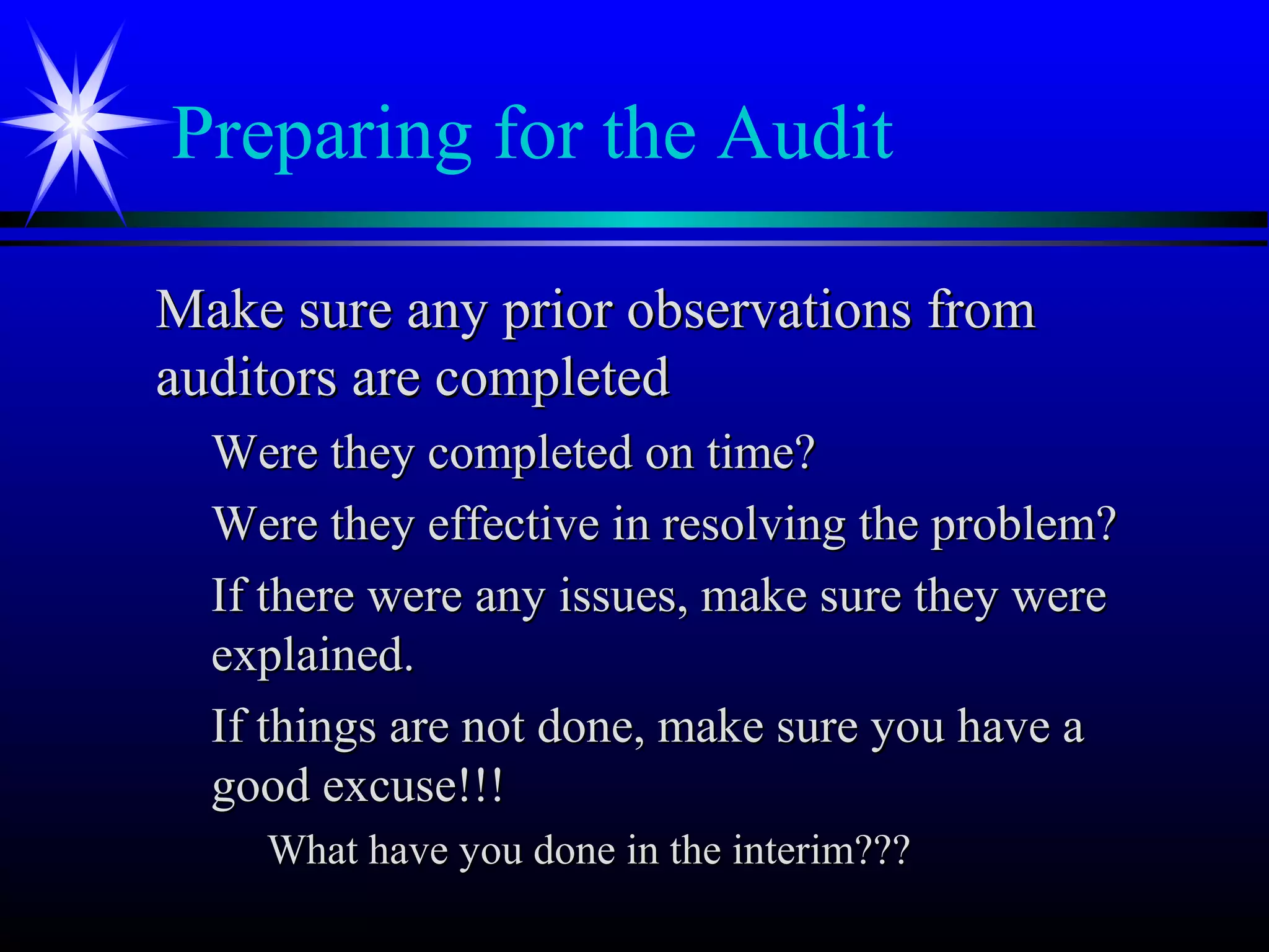 Preparing for the Audit
Make sure any prior observations fromMake sure any prior observations from
auditors are completedauditors are completed
Were they completed on time?Were they completed on time?
Were they effective in resolving the problem?Were they effective in resolving the problem?
If there were any issues, make sure they wereIf there were any issues, make sure they were
explained.explained.
If things are not done, make sure you have aIf things are not done, make sure you have a
good excuse!!!good excuse!!!
What have you done in the interim???What have you done in the interim???
 