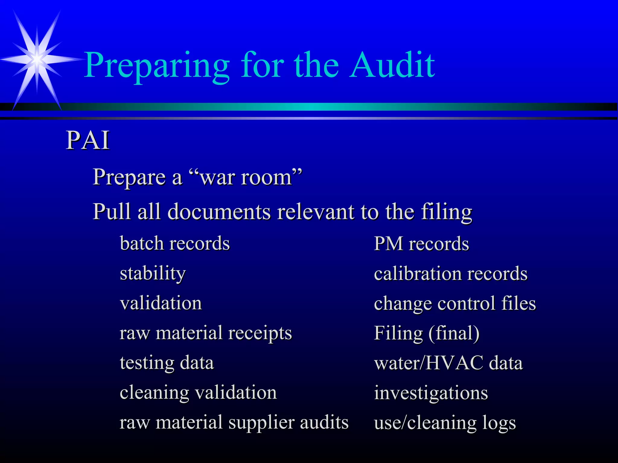 Preparing for the Audit
PAIPAI
Prepare a “war room”Prepare a “war room”
Pull all documents relevant to the filingPull all documents relevant to the filing
batch recordsbatch records
stabilitystability
validationvalidation
raw material receiptsraw material receipts
testing datatesting data
cleaning validationcleaning validation
raw material supplier auditsraw material supplier audits
PM recordsPM records
calibration recordscalibration records
change control fileschange control files
Filing (final)Filing (final)
water/HVAC datawater/HVAC data
investigationsinvestigations
use/cleaning logsuse/cleaning logs
 