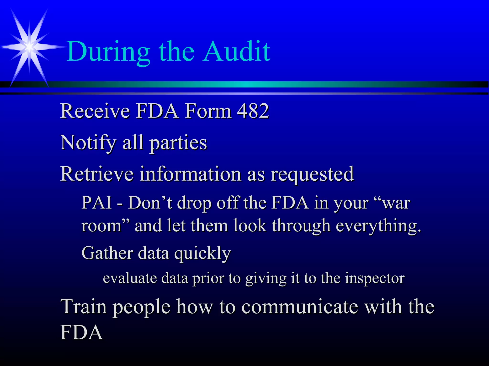 During the Audit
Receive FDA Form 482Receive FDA Form 482
Notify all partiesNotify all parties
Retrieve information as requestedRetrieve information as requested
PAI - Don’t drop off the FDA in your “warPAI - Don’t drop off the FDA in your “war
room” and let them look through everything.room” and let them look through everything.
Gather data quicklyGather data quickly
evaluate data prior to giving it to the inspectorevaluate data prior to giving it to the inspector
Train people how to communicate with theTrain people how to communicate with the
FDAFDA
 