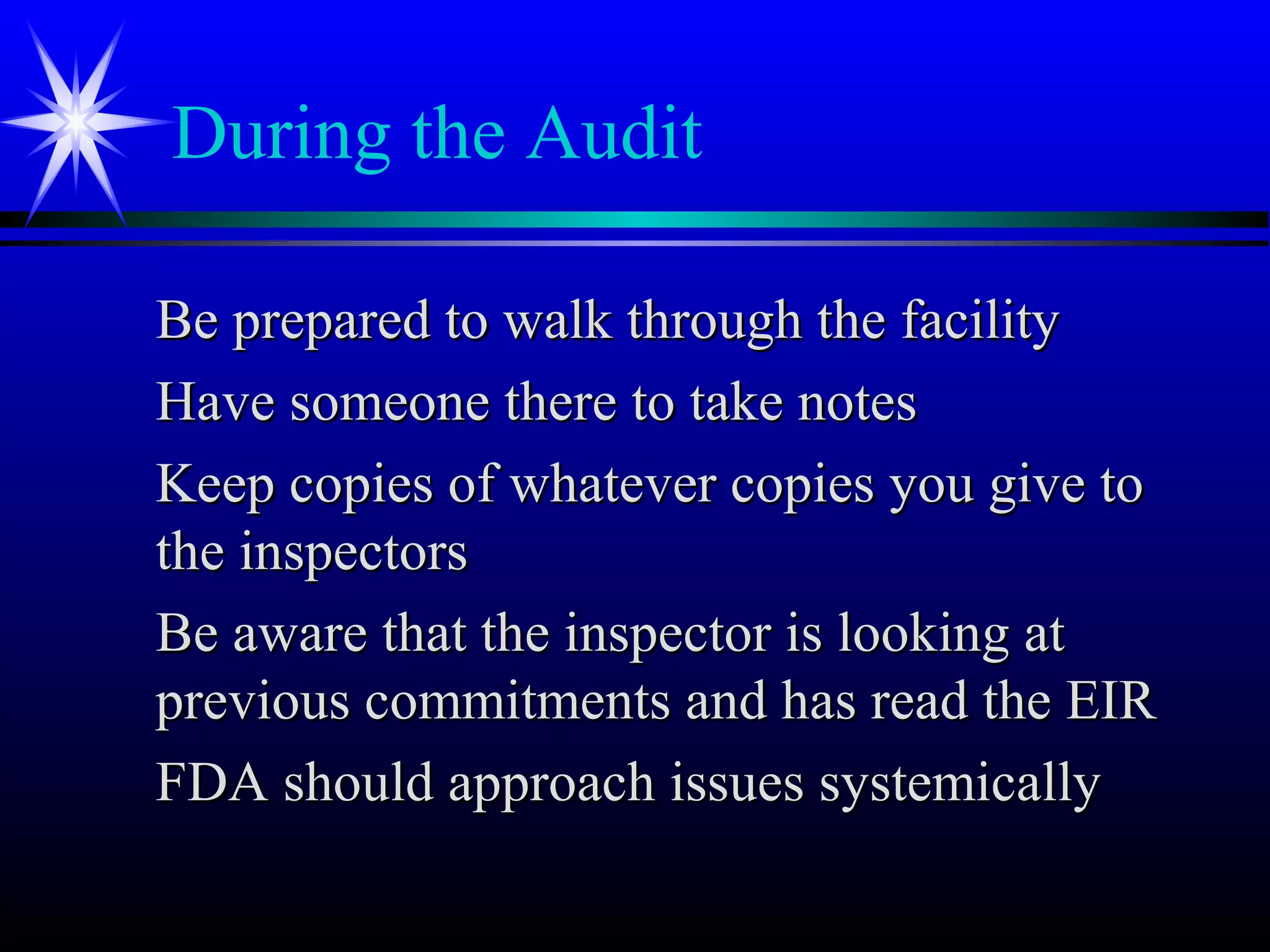 During the Audit
Be prepared to walk through the facilityBe prepared to walk through the facility
Have someone there to take notesHave someone there to take notes
Keep copies of whatever copies you give toKeep copies of whatever copies you give to
the inspectorsthe inspectors
Be aware that the inspector is looking atBe aware that the inspector is looking at
previous commitments and has read the EIRprevious commitments and has read the EIR
FDA should approach issues systemicallyFDA should approach issues systemically
 