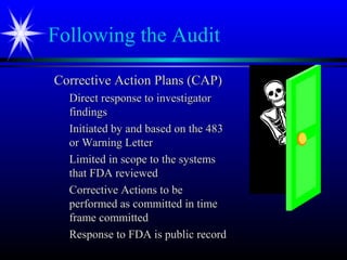 Following the Audit
Corrective Action Plans (CAP)Corrective Action Plans (CAP)
Direct response to investigatorDirect response to investigator
findingsfindings
Initiated by and based on the 483Initiated by and based on the 483
or Warning Letteror Warning Letter
Limited in scope to the systemsLimited in scope to the systems
that FDA reviewedthat FDA reviewed
Corrective Actions to beCorrective Actions to be
performed as committed in timeperformed as committed in time
frame committedframe committed
Response to FDA is public recordResponse to FDA is public record
 