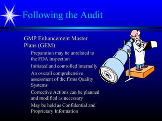 Following the Audit
GMP Enhancement MasterGMP Enhancement Master
Plans (GEM)Plans (GEM)
Preparation may be unrelated toPreparation may be unrelated to
the FDA inspectionthe FDA inspection
Initiated and controlled internallyInitiated and controlled internally
An overall comprehensiveAn overall comprehensive
assessment of the firms Qualityassessment of the firms Quality
SystemsSystems
Corrective Actions can be plannedCorrective Actions can be planned
and modified as necessaryand modified as necessary
May be held as Confidential andMay be held as Confidential and
Proprietary InformationProprietary Information
 
