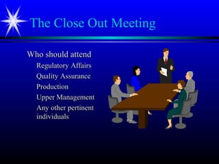 The Close Out Meeting
Who should attendWho should attend
Regulatory AffairsRegulatory Affairs
Quality AssuranceQuality Assurance
ProductionProduction
Upper ManagementUpper Management
Any other pertinentAny other pertinent
individualsindividuals
 