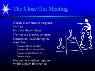 The Close Out Meeting
Decide in advance on responseDecide in advance on response
strategystrategy
Go through each itemGo through each item
If errors are present, commentIf errors are present, comment
Corrections made during theCorrections made during the
inspectioninspection
Corrected and verifiedCorrected and verified
Corrected and not verifiedCorrected and not verified
Correction promised by ___Correction promised by ___
No commentNo comment
Commit to a written responseCommit to a written response
within a given time periodwithin a given time period
 