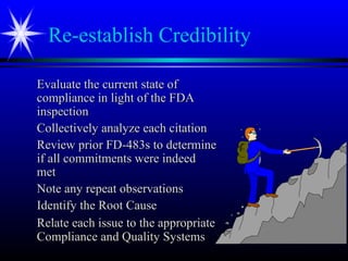 Re-establish Credibility
Evaluate the current state ofEvaluate the current state of
compliance in light of the FDAcompliance in light of the FDA
inspectioninspection
Collectively analyze each citationCollectively analyze each citation
Review prior FD-483s to determineReview prior FD-483s to determine
if all commitments were indeedif all commitments were indeed
metmet
Note any repeat observationsNote any repeat observations
Identify the Root CauseIdentify the Root Cause
Relate each issue to the appropriateRelate each issue to the appropriate
Compliance and Quality SystemsCompliance and Quality Systems
 