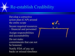 Re-establish Credibility
Develop a correctiveDevelop a corrective
action plan (CAP) aroundaction plan (CAP) around
the entire scopethe entire scope
Secure required resourcesSecure required resources
– financial and personnel– financial and personnel
Assign responsibilitiesAssign responsibilities
and accountabilityand accountability
Do not makeDo not make
commitments that can notcommitments that can not
be honored.be honored.
Notify FDA of any setNotify FDA of any set
backs or missed timelinesbacks or missed timelines
 
