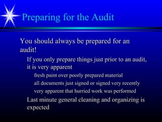 Preparing for the Audit
You should always be prepared for anYou should always be prepared for an
audit!audit!
If you only prepare things just prior to an audit,If you only prepare things just prior to an audit,
it is very apparentit is very apparent
fresh paint over poorly prepared materialfresh paint over poorly prepared material
all documents just signed or signed very recentlyall documents just signed or signed very recently
very apparent that hurried work was performedvery apparent that hurried work was performed
Last minute general cleaning and organizing isLast minute general cleaning and organizing is
expectedexpected
 
