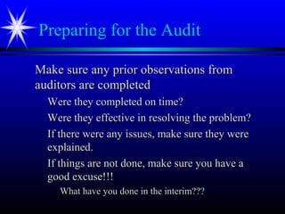 Preparing for the Audit
Make sure any prior observations fromMake sure any prior observations from
auditors are completedauditors are completed
Were they completed on time?Were they completed on time?
Were they effective in resolving the problem?Were they effective in resolving the problem?
If there were any issues, make sure they wereIf there were any issues, make sure they were
explained.explained.
If things are not done, make sure you have aIf things are not done, make sure you have a
good excuse!!!good excuse!!!
What have you done in the interim???What have you done in the interim???
 