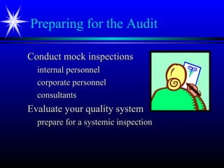 Preparing for the Audit
Conduct mock inspectionsConduct mock inspections
internal personnelinternal personnel
corporate personnelcorporate personnel
consultantsconsultants
Evaluate your quality systemEvaluate your quality system
prepare for a systemic inspectionprepare for a systemic inspection
 
