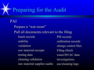 Preparing for the Audit
PAIPAI
Prepare a “war room”Prepare a “war room”
Pull all documents relevant to the filingPull all documents relevant to the filing
batch recordsbatch records
stabilitystability
validationvalidation
raw material receiptsraw material receipts
testing datatesting data
cleaning validationcleaning validation
raw material supplier auditsraw material supplier audits
PM recordsPM records
calibration recordscalibration records
change control fileschange control files
Filing (final)Filing (final)
water/HVAC datawater/HVAC data
investigationsinvestigations
use/cleaning logsuse/cleaning logs
 