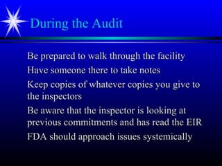During the Audit
Be prepared to walk through the facilityBe prepared to walk through the facility
Have someone there to take notesHave someone there to take notes
Keep copies of whatever copies you give toKeep copies of whatever copies you give to
the inspectorsthe inspectors
Be aware that the inspector is looking atBe aware that the inspector is looking at
previous commitments and has read the EIRprevious commitments and has read the EIR
FDA should approach issues systemicallyFDA should approach issues systemically
 