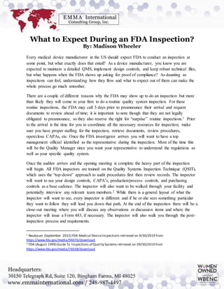 What to Expect During an FDA Inspection?
By: Madison Wheeler
Every medical device manufacturer in the US should expect FDA to conduct an inspection at
some point, but what exactly does that entail? As a device manufacturer, you know you are
expected to maintain a detailed QMS, implement design controls, and keep robust technical files,
but what happens when the FDA shows up asking for proof of compliance? As daunting as
inspections can feel, understanding how they flow and what to expect out of them can make the
whole process go much smoother.
There are a couple of different reasons why the FDA may show up to do an inspection but more
than likely they will come to your firm to do a routine quality system inspection. For these
routine inspections, the FDA may call 5 days prior to preannounce their arrival and request
documents to review ahead of time; it is important to note though that they are not legally
obligated to preannounce, so they also reserve the right for “surprise” routine inspections.1 Prior
to the arrival is the time for you to coordinate all the necessary resources for inspection; make
sure you have proper staffing for the inspection, retrieve documents, review procedures,
open/close CAPAs, etc. Once the FDA investigator arrives you will want to have a top
management official identified as the representative during the inspection. Most of the time this
will be the Quality Manager since you want your representative to understand the regulations as
well as your specific quality system.
Once the auditor arrives and the opening meeting is complete the heavy part of the inspection
will begin. All FDA inspectors are trained on the Quality Systems Inspection Technique (QSIT),
which uses the “top-down” approach to audit procedures first then review records. The inspector
will want to see your design controls, CAPA’s, production/process controls, and purchasing
controls as a base cadence. The inspector will also want to be walked through your facility and
potentially interview any relevant team members.2 While there is a general layout of what the
inspector will want to see, every inspector is different and if he or she sees something particular
they want to follow they will lead you down that path. At the end of the inspection there will be a
close-out meeting where you will discuss any observations or discussion items and where the
inspector will issue a Form 483, if necessary. The inspector will also walk you through the post-
inspection process and requirements.
1 Neubauer (September 2015) FDA Medical DeviceInspections retrieved on 9/30/2019 from
https://www.fda.gov/media/94076/download
2 FDA (August 1999) Guide To Inspections of Quality Systems retrieved on 09/30/2019 from
https://www.fda.gov/media/76038/download
 