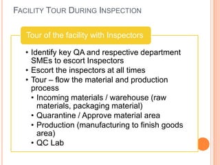 FACILITY TOUR DURING INSPECTION
• Identify key QA and respective department
SMEs to escort Inspectors
• Escort the inspectors at all times
• Tour – flow the material and production
process
• Incoming materials / warehouse (raw
materials, packaging material)
• Quarantine / Approve material area
• Production (manufacturing to finish goods
area)
• QC Lab
Tour of the facility with Inspectors
 