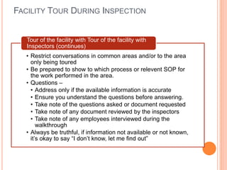 FACILITY TOUR DURING INSPECTION
• Restrict conversations in common areas and/or to the area
only being toured
• Be prepared to show to which process or relevent SOP for
the work performed in the area.
• Questions –
• Address only if the available information is accurate
• Ensure you understand the questions before answering.
• Take note of the questions asked or document requested
• Take note of any document reviewed by the inspectors
• Take note of any employees interviewed during the
walkthrough
• Always be truthful, if information not available or not known,
it’s okay to say “I don’t know, let me find out”
Tour of the facility with Tour of the facility with
Inspectors (continues)
 