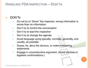 HANDLING FDA INSPECTION – DON’TS
 DON’Ts
 Do not try to “Snow” the inspector, wrong information is
worse than no information.
 Don’t try to control the conversation
 Don’t try to lead the inspection
 Don’t try to change the agenda
 Avoid language using typically, normally, generally, and
usually, as possible
 Guess, lie, deny the obvious, or make misleading
statements
 Engage in unconstructive argument. (Avoid win/lose or
legalistic confrontations.)
Presentation Name | CONFIDENTIAL
 