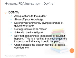 HANDLING FDA INSPECTION – DON’TS
 DON’Ts
 Ask questions to the auditor
 Show off your knowledge.
 Defend your answer by giving reference of
guideline or book
 Get aggressive or be ‘clever’
 Joke with the investigator
 Say that something is impossible or couldn’t
happen. (This is a red flag that challenges the
inspector to find a way it could happen.)
 Chat in places the auditor may be i.e. toilets,
corridors etc.
Presentation Name | CONFIDENTIAL
 