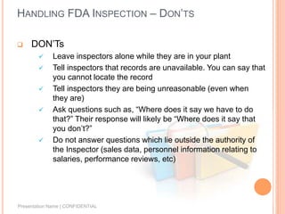 HANDLING FDA INSPECTION – DON’TS
 DON’Ts
 Leave inspectors alone while they are in your plant
 Tell inspectors that records are unavailable. You can say that
you cannot locate the record
 Tell inspectors they are being unreasonable (even when
they are)
 Ask questions such as, “Where does it say we have to do
that?” Their response will likely be “Where does it say that
you don’t?”
 Do not answer questions which lie outside the authority of
the Inspector (sales data, personnel information relating to
salaries, performance reviews, etc)
Presentation Name | CONFIDENTIAL
 