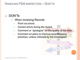 HANDLING FDA INSPECTION – DON’TS
 DON’Ts
 When reviewing Records
 Point out errors
 Correct errors during the review
 Comment or “apologize” for the quality of the data
 Comment on plans to improve recordkeeping
practices, unless criticized by the Investigator
Presentation Name | CONFIDENTIAL
 