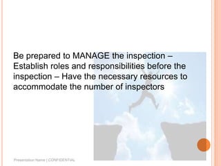 Be prepared to MANAGE the inspection –
Establish roles and responsibilities before the
inspection – Have the necessary resources to
accommodate the number of inspectors
Presentation Name | CONFIDENTIAL
 