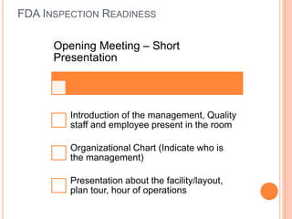 FDA INSPECTION READINESS
Opening Meeting – Short
Presentation
Introduction of the management, Quality
staff and employee present in the room
Organizational Chart (Indicate who is
the management)
Presentation about the facility/layout,
plan tour, hour of operations
 