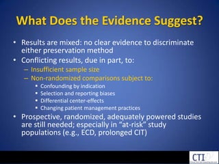 What Does the Evidence Suggest?Results are mixed: no clear evidence to discriminate either preservation method Conflicting results, due in part, to:Insufficient sample sizeNon-randomized comparisons subject to:Confounding by indicationSelection and reporting biasesDifferential center-effectsChanging patient management practicesProspective, randomized, adequately powered studies are still needed; especially in “at-risk” study populations (e.g., ECD, prolonged CIT)
