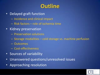 OutlineDelayed graft functionIncidence and clinical impactRisk factors – role of ischemia time Kidney preservationPreservation solutionsStorage modalities – cold storage vs. machine perfusionOutcomesCost-effectivenessSources of variabilityUnanswered questions/unresolved issuesApproaching resolution