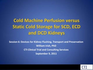 Cold Machine Perfusion versus Static Cold Storage for SCD, ECD and DCD Kidneys Session 6: Devices for Kidney Flushing, Transport and Preservation William Irish, PhD CTI Clinical Trial and Consulting Services September 9, 2011 