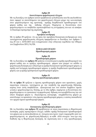 14
Άρθρο 28
Α̟οτελέσµατα φορολογικού ελέγχου
Με τις διατάξεις του άρθρου αυτού ̟ροβλέ̟εται η διαδικασία ̟ου θα ακολουθείται
όσον αφορά τα α̟οτελέσµατα του φορολογικού ελέγχου µέχρι την κοινο̟οίηση
στον φορολογούµενο της οριστικής ̟ράξης διορθωτικού ̟ροσδιορισµού του
φόρου καθώς και της έκθεσης ελέγχου. Παρέχεται η δυνατότητα στον
φορολογούµενο να υ̟οβάλλει ̟ροκαταβολικά τις αντιρρήσεις του και να ασκήσει
το δικαίωµα ̟ροηγούµενης ακρόασης.
Άρθρο 29
Αµοιβαία συνδροµή
Με το άρθρο 29 ορίζεται ότι ως ̟ρος την αµοιβαία διοικητική συνδροµή και τους
ταυτόχρονους φορολογικούς ελέγχους εφαρµόζονται οι διατάξεις των άρθρων 1
έως 25 του ν. 4170/2013 ̟ου ενσωµάτωσαν στην ελληνική νοµοθεσία την Οδηγία
του Συµβουλίου 2011/16/ΕΚ.
ΚΕΦΑΛΑΙΟ ΟΓ∆ΟΟ
Προσδιορισµός φόρου
Άρθρο 30
Προσδιορισµός φόρου
Με τις διατάξεις του άρθρου 30 ορίζεται εννοιολογικά η ̟ράξη ̟ροσδιορισµού του
φόρου καθώς και οι ̟ράξεις ̟ροσδιορισµού φόρου ̟ου µ̟ορεί να εκδίδει η
φορολογική διοίκηση και ειδικότερα η ̟ράξη διοικητικού ̟ροσδιορισµού φόρου, η
̟ράξη κατ’εκτίµηση ̟ροσδιορισµού φόρου, η ̟ράξη διορθωτικού ̟ροσδιορισµού
φόρου, και η ̟ράξη ̟ρολη̟τικού ̟ροσδιορισµού φόρου.
Άρθρο 31
Άµεσος ̟ροσδιορισµός φόρου
Με το άρθρο 31 ορίζεται ο άµεσος ̟ροσδιορισµός φόρου ̟ου ̟ροκύ̟τει, χωρίς
̟εραιτέρω ενέργεια,, ταυτόχρονα µε την υ̟οβολή της φορολογικής δήλωσης,
κυρίως όταν αυτή υ̟οβάλλεται ηλεκτρονικά και του ο̟οίου λαµβάνει άµεσα
γνώση ο φορολογούµενος. Ε̟ίσης, µε το ίδιο άρθρο, ̟αρέχεται η δυνατότητα στο
φορολογούµενο να τρο̟ο̟οιεί τη φορολογική δήλωση του καταβάλλοντας την ε̟ί
̟λέον διαφορά φόρου ή δικαιούµενος ε̟ιστροφή υ̟ερβάλλοντος φόρου µε
α̟οτέλεσµα να ̟ροκύ̟τει νέος άµεσος ̟ροσδιορισµός φόρου, ο ο̟οίος υ̟οκαθιστά
τον αρχικό άµεσο ̟ροσδιορισµό φόρου.
Άρθρο 32
∆ιοικητικός ̟ροσδιορισµός φόρου
Με τις διατάξεις του άρθρου 32 ̟ροβλέ̟εται σε ̟οιες ̟ερι̟τώσεις η Φορολογική
∆ιοίκηση, χωρίς ̟ροηγούµενο έλεγχο, εκδίδει ̟ράξη διοικητικού ̟ροσδιορισµού
του φόρου και η ο̟οία βασίζεται σε στοιχεία ̟ου έχουν τυχόν ̟αρασχεθεί α̟ό τον
φορολογούµενος σε φορολογική δήλωση ή σε κάθε άλλο στοιχείο ̟ου έχει στη
διάθεσή της η Φορολογική ∆ιοίκηση. Σε ̟ερί̟τωση ̟ου ο νέος ̟ροσδιορισµός
 