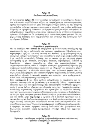 23
Άρθρο 54
∆ιαδικαστικές ̟αραβάσεις
Οι διατάξεις του άρθρου 54 έχουν ως στόχο την ενίσχυση του αισθήµατος δικαίου
των ̟ολιτών και ̟αράλληλα την αύξηση της εισ̟ραξιµότητας των ̟ροστίµων ̟ρος
όφελος των δηµοσίων εσόδων, µέσω του εξορθολογισµού αυτών, για την α̟οφυγή
της ε̟ιβολής «εξω̟ραγµατικών» ̟ροστίµων, η είσ̟ραξη των ο̟οίων καθίσταται
δυσχερής και αµφίβολη. Ειδικότερα µε τις ̟ροτεινόµενες διατάξεις του άρθρου 54
καθορίζονται οι ̟αραβάσεις, στις ο̟οίες ε̟ιβάλλονται τα αντίστοιχα διοικητικά
̟ρόστιµα. Καθιερώνεται δε για ̟ρώτη φορά ενιαίο ύψος ̟ροστίµου για όλες τις
φορολογικές διατάξεις ̟ου ̟αραβιάζονται και ανάλογο της κατηγορίας των
τηρούµενων βιβλίων.
Άρθρο 55
Παραβάσεις φοροδιαφυγής
Με τις διατάξεις του άρθρου 55 ε̟ιχειρείται η εννοιολογική ̟ροσέγγιση της
φοροδιαφυγής και ο καθορισµός των σχετικών ̟αραβάσεων. Ειδικότερα, στην
̟αράγραφο 1 ορίζεται, για τους σκο̟ούς του Κώδικα, η «φοροδιαφυγή» ως η
α̟όκρυψη καθαρών εισοδηµάτων α̟ό ο̟οιαδή̟οτε ̟ηγή µε µη υ̟οβολή δήλωσης
ή µε υ̟οβολή ανακριβούς δήλωσης και µε σκο̟ό την µη ̟ληρωµή φόρου
εισοδήµατος, η µη α̟όδοση, ανακριβής α̟όδοση, συµψηφισµός, έκ̟τωση ή
διακράτηση φόρου ̟ροστιθέµενης αξίας και ̟αρακρατούµενων και
ε̟ιρρι̟τόµενων φόρων, τελών ή εισφορών καθώς και η µη υ̟οβολή δήλωσης ή η
υ̟οβολή ανακριβούς δήλωσης µε σκο̟ό την µη ̟ληρωµή των ̟αρα̟άνω φόρων
τελών ή εισφορών, η είσ̟ραξη ε̟ιστροφής των ̟αρα̟άνω φόρων α̟ό την
Φορολογική ∆ιοίκηση µετά α̟ό ̟αρα̟λάνηση της Φορολογικής ∆ιοίκησης, καθώς
και η έκδοση ̟λαστών ή εικονικών φορολογικών στοιχείων και η α̟οδοχή αυτών
καθώς και η νόθευση φορολογικών στοιχείων.
Στην ̟αράγραφο 2 του ιδίου άρθρου καθορίζονται οι ̟αραβάσεις και τα
̟ρόστιµα ̟ου αφορούν σε µη έκδοση ή σε ανακριβή έκδοση ̟αραστατικού
στοιχείου αξίας και έχει ως α̟οτέλεσµα την α̟όκρυψη της συναλλαγής ή µέρους
αυτής ή και σε έκδοση ̟λαστών φορολογικών στοιχείων. Παράλληλα, υ̟άρχει
λε̟τοµερής ̟αρουσίαση ̟αραβάσεων και ̟ροστίµων σε ̟ερί̟τωση έκδοσης
εικονικών φορολογικών στοιχείων ή λήψης εικονικών στοιχείων µε διαβαθµίσεις
ως ̟ρος το ύψος των ̟ροστίµων και διαφορο̟οιήσεις για το ̟ρόσω̟ο του εκδότη
και του λή̟τη. Στην ̟αράγραφο 3 ορίζεται ότι η ε̟ιβολή ̟ροστίµων και η
σχετική διοικητική διαδικασία σύµφωνα µε τον Κώδικα είναι ανεξάρτητες α̟ό
τυχόν ̟οινικές κυρώσεις και ο̟οιαδή̟οτε ̟οινική διαδικασία ̟ροβλέ̟εται α̟ό
ο̟οιοδή̟οτε άλλο νόµο. Τέλος, στην ̟αράγραφο 4 ̟ροβλέ̟εται ότι ̟ληροφορίες
ή έγγραφα, τα ο̟οία αφορούν ̟οινική διαδικασία, δεν χορηγούνται στη
Φορολογική ∆ιοίκηση χωρίς ̟ροηγούµενη έγγραφη άδεια του αρµόδιου
Εισαγγελέα.
Άρθρο 56
Πρόστιµο εκ̟ρόθεσµης υ̟οβολής ή µη υ̟οβολής συνο̟τικού ̟ίνακα ή
φακέλου ενδοοµιλικών συναλλαγών
 