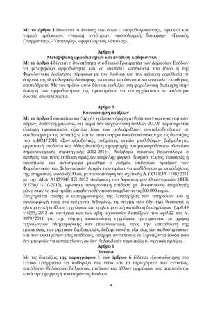 4
Με το άρθρο 3 δίνονται οι έννοιες των όρων : «φορολογούµενος», «φυσικό και
νοµικό ̟ρόσω̟ο», «νοµική οντότητα», «φορολογική διοίκηση», «Γενικός
Γραµµατέας», «Υ̟ουργός», «φορολογικός κάτοικος».
Άρθρο 4
Μεταβίβαση αρµοδιοτήτων και ανάθεση καθηκόντων
Με το άρθρο 4 δίνεται η δυνατότητα στο Γενικό Γραµµατέα των ∆ηµοσίων Εσόδων
να µεταβιβάζει αρµοδιότητες και να αναθέτει καθήκοντα του ιδίου ή της
Φορολογικής ∆ιοίκησης σύµφωνα µε τον Κώδικα και την κείµενη νοµοθεσία σε
όργανα της Φορολογικής ∆ιοίκησης, τα ο̟οία και δύναται να ανακαλεί ελευθέρως
ο̟οτεδή̟οτε. Με τον τρό̟ο αυτό δίνεται ευελιξία στη φορολογική διοίκηση στην
άσκηση των αρµοδιοτήτων της ̟ροκειµένου να ε̟ιτυγχάνονται τα καλύτερα
δυνατά α̟οτελέσµατα.
Άρθρο 5
Κοινο̟οίηση ̟ράξεων
Με το άρθρο 5 σκο̟είται κατ’αρχήν η εξοικονόµηση ανθρώ̟ινων και οικονοµικών
̟όρων, δοθέντος µάλιστα, ότι ̟αρά την συγχώνευση ̟ολλών ∆.Ο.Υ ̟αρατηρείται
έλλειψη ̟ροσω̟ικού, εξαιτίας ίσως των ̟ολυάριθµων συνταξιοδοτήσεων σε
συνδυασµό µε τις µετατάξεις και τα αντικίνητρα ̟ου θεσ̟ίστηκαν µε τις διατάξεις
του ν.4024/2011 «Συνταξιοδοτικές ρυθµίσεις, ενιαίο µισθολόγιο- βαθµολόγιο,
εργασιακή εφεδρεία και άλλες διατάξεις εφαρµογής του µεσο̟ρόθεσµου ̟λαισίου
δηµοσιονοµικής στρατηγικής 2012-2015». Αυξήθηκε συνε̟ώς δυσανάλογα ο
αριθµός των ̟ρος ε̟ίδοση ̟ράξεων ε̟ιβολής φόρου, δασµού, τέλους, εισφοράς ή
̟ροστίµου και αντίστροφα µειώθηκε ο ρυθµός ε̟ιδόσεων ̟ράξεων των
Φορολογικών και Τελωνειακών Αρχών ̟ου ̟ρέ̟ει να ε̟ιδίδονται µε υ̟αλλήλους
της υ̟ηρεσίας, αφού εξάλλου, µε τρο̟ο̟οίηση της σχετικής Α.Υ.Ο ΠΟΛ 1188/2011
µε την ∆ΕΛ Α1139948 ΕΞ 2012 Α̟όφαση του Υφυ̟ουργού Οικονοµικών (ΦΕΚ
Β΄2756/11-10-2012), ορίστηκε υ̟οχρεωτική ε̟ίδοση µε δικαστικούς ε̟ιµελητές
µόνο όταν το ανά ̟ράξη καταλογισθέν ̟οσό υ̟ερβαίνει τις 300.000 ευρώ.
Ε̟ιχειρείται ε̟ίσης ο εκσυγχρονισµός της λειτουργίας των υ̟ηρεσιών και η
̟ροσαρµογή τους στα τρέχοντα δεδοµένα, τη στιγµή ̟ου ήδη έχει θεσ̟ιστεί η
ηλεκτρονική ε̟ίδοση εγγράφων και η ηλεκτρονική κατάθεση δικογράφων (αρθ.49
ν.4055/2012 σε συνέχεια και των ήδη ισχυουσών διατάξεων του αρθ.22 του ν.
3979/2011 για την νόµιµη κοινο̟οίηση εγγράφων ηλεκτρονικά, µε χρήση
τεχνολογιών ̟ληροφορικής και ε̟ικοινωνιών), ̟ρος την κατεύθυνση της
ε̟ίσ̟ευσης των σχετικών διαδικασιών, δεδοµένου ότι, εξαιτίας των καθυστερήσεων
και των σφαλµάτων στις ε̟ιδόσεις, υ̟άρχει αντίκτυ̟ος σε λιµνάζοντα έσοδα ̟ου
δεν µ̟ορούν να εισ̟ραχθούν, αν δεν βεβαιωθούν ταµειακώς οι σχετικές ̟ράξεις .
Άρθρο 6
Έντυ̟α
Με τις διατάξεις της ̟αραγράφου 1 του άρθρου 6 δίδεται εξουσιοδότηση στο
Γενικό Γραµµατέα να καθορίζει τον τύ̟ο και το ̟εριεχόµενο των εντύ̟ων,
υ̟εύθυνων δηλώσεων, δηλώσεων, ̟ινάκων και άλλων εγγράφων ̟ου α̟αιτούνται
κατά την εφαρµογή του ̟αρόντος Κώδικα.
 