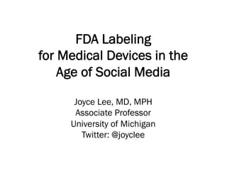 FDA Labeling
for Medical Devices in the
Age of Social Media
Joyce Lee, MD, MPH
Associate Professor
University of Michigan
Twitter: @joyclee
 