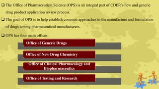  The Office of Pharmaceutical Science (OPS) is an integral part of CDER’s new and generic
drug product application review process.
 The goal of OPS is to help establish common approaches to the manufacture and formulation
of drugs among pharmaceutical manufacturers.
 OPS has four main offices:
Office of Generic Drugs
Office of New Drug Chemistry
Office of Clinical Pharmacology and
Biopharmaceutics
Office of Testing and Research
11
 