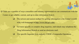  There are a number of ways consumers and industry representatives can communicate with the
Center or get reliable, current, and up-to-date information from it.
 The newest and easiest method for getting information is the Center’s world
wide web homepage at http://www.fad.gov/cder.
 For more specific or complex drug inquiries, individuals may telephone the
Drug Information Branch or send an electronic mail.
 For specific inquiries from industry, CDER’s Compendia Operations
14
 
