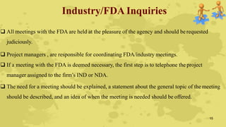 Industry/FDA Inquiries
 All meetings with the FDA are held at the pleasure of the agency and should be requested
judiciously.
 Project managers , are responsible for coordinating FDA/industry meetings.
 If a meeting with the FDA is deemed necessary, the first step is to telephone the project
manager assigned to the firm’s IND or NDA.
 The need for a meeting should be explained, a statement about the general topic of the meeting
should be described, and an idea of when the meeting is needed should be offered.
15
 