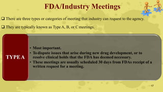 FDA/Industry Meetings
 There are three types or categories of meeting that industry can request to the agency.
 They are typically known as Type A, B, or C meetings.
• Most important.
• To dispute issues that arise during new drug development, or to
resolve clinical holds that the FDA has deemed necessary.
• These meetings are usually scheduled 30 days from FDAs receipt of a
written request for a meeting.
TYPEA
17
 