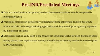 Pre-IND/Preclinical Meetings
 Prior to clinical studies, the sponsor needs to demonstrate evidence that the compound is
biologically active.
 Preclinical meetings are occasionally conducted with the appropriate division that would
review the IND or the drug marketing application, and these meetings are typically requested
by the sponsor of a drug.
 Meetings at such an early stage in the process are sometimes useful for open discussion about
testing phases, data requirements, and any scientific issues that may need to be resolved prior
to IND submission.
19
 
