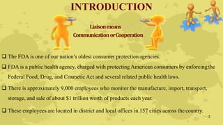 INTRODUCTION
Liaisonmeans
CommunicationorCooperation
 The FDA is one of our nation’s oldest consumer protection agencies.
 FDA is a public health agency, charged with protecting American consumers by enforcingthe
Federal Food, Drug, and Cosmetic Act and several related public healthlaws.
 There is approximately 9,000 employees who monitor the manufacture, import, transport,
storage, and sale of about $1 trillion worth of products each year.
 These employees are located in district and local offices in 157 cities across the country.
2
 
