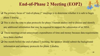 End-of-Phase 2 Meeting (EOP2)
 The primary focus of “end-of-phase 2” meetings is to determine whether it is safe to begin
phase 3 testing.
 This is also the time to plan protocols for phase 3 human studies and to discuss and identify
any additional information that may be required to support the submission of an NDA.
 These meetings avoid unnecessary expenditures of time and money because data requirements
have been clarified.
 One month before the end-of-phase 2 meeting, the sponsor should submit the background
information and summary protocols for phase 3 studies.
20
 
