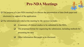 Pre-NDA Meetings
 The purpose of a pre-NDA meeting is to discuss the presentation of data (both paperand
electronic) in support of the application.
 The information provided at the meeting by the sponsor includes:
 A summary of clinical studies to be submitted in the NDA.
 The proposed format for organizing the submission, including methods for
presenting the data.
 Other information that needs to be discussed.
21
 