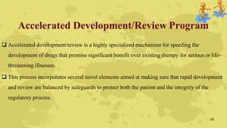 Accelerated Development/Review Program
 Accelerated development/review is a highly specialized mechanism for speeding the
development of drugs that promise significant benefit over existing therapy for serious or life-
threatening illnesses.
 This process incorporates several novel elements aimed at making sure that rapid development
and review are balanced by safeguards to protect both the patient and the integrity of the
regulatory process.
24
 