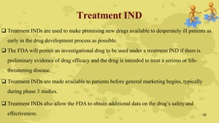 Treatment IND
 Treatment INDs are used to make promising new drugs available to desperately ill patients as
early in the drug development process as possible.
 The FDA will permit an investigational drug to be used under a treatment IND if there is
preliminary evidence of drug efficacy and the drug is intended to treat a serious or life-
threatening disease.
 Treatment INDs are made available to patients before general marketing begins, typically
during phase 3 studies.
 Treatment INDs also allow the FDA to obtain additional data on the drug’s safetyand
effectiveness. 25
 