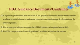 FDA Guidance Documents/Guidelines
 A regulatory professional must be aware of the guidance documents that the FDA hasmade
available to assist industry to understand expectations regarding drug development and the
approval process.
 The website providing the complete list of FDA guidance's is updated almostdaily.
 The FDA comprehensive list of all guidance's available is found on the internet.
26
 